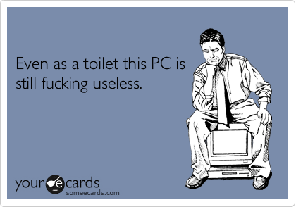 

Even as a toilet this PC is
still fucking useless.