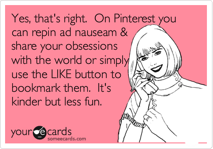 Yes, that's right.  On Pinterest you can repin ad nauseam &
share your obsessions 
with the world or simply
use the LIKE button to
bookmark them.  It's
kinder but less fun.