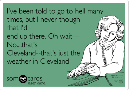 I've been told to go to hell many times, but I never though
that I'd
end up there. Oh wait---
No....that's
Cleveland--that's just the 
weather in Cleveland
