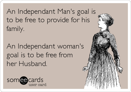 An Independant Man's goal is
to be free to provide for his
family.

An Independant woman's
goal is to be free from
her Husband.