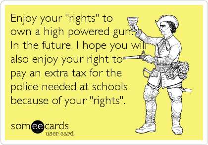Enjoy your "rights" to
own a high powered gun.
In the future, I hope you will
also enjoy your right to  
pay an extra tax for the
police needed at schools
because of your "rights".