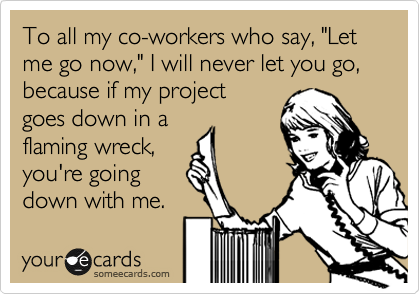 To all my co-workers who say, "Let
me go now," I will never let you go,
because if my project
goes down in a 
flaming wreck,
you're going 
down with me.