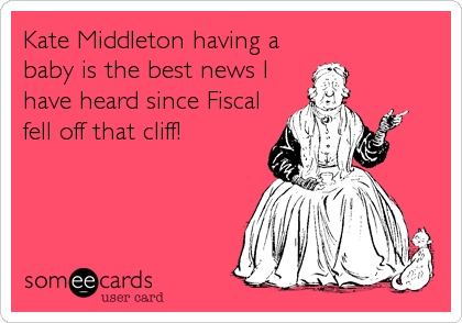 Kate Middleton having a
baby is the best news I
have heard since Fiscal
fell off that cliff!
