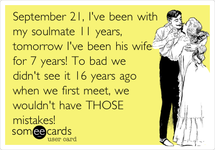 September 21, I've been with
my soulmate 11 years,
tomorrow I've been his wife
for 7 years! To bad we
didn't see it 16 years ago
when we first meet, we
wouldn't have THOSE
mistakes!