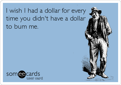 I wish I had a dollar for every
time you didn't have a dollar
to bum me.