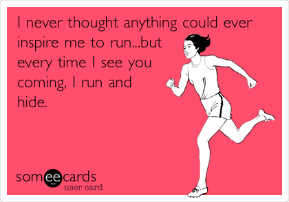 I never thought anything could ever
inspire me to run...but
every time I see you
coming, I run and
hide.