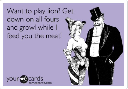 Want to play lion? Get 
down on all fours 
and growl while I
feed you the meat!