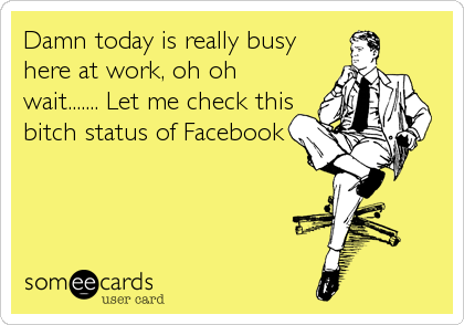 Damn today is really busy
here at work, oh oh
wait....... Let me check this
bitch status of Facebook