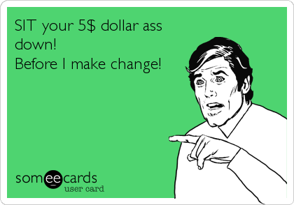 SIT your 5$ dollar ass
down!
Before I make change!