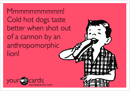Mmmmmmmmmm!
Cold hot dogs taste 
better when shot out 
of a cannon by an
anthropomorphic
lion!