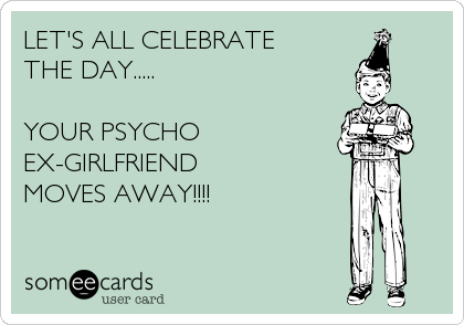 LET'S ALL CELEBRATE 
THE DAY.....

YOUR PSYCHO 
EX-GIRLFRIEND
MOVES AWAY!!!!