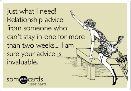 Just what I need!
Relationship advice
from someone who
can't stay in one for more
than two weeks.... I am
sure your advice is
invaluable. 