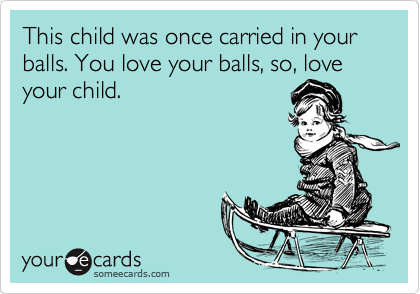 This child was once carried in your balls. You love your balls, so, love your child.