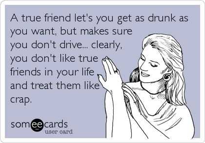 A true friend let's you get as drunk as
you want, but makes sure
you don't drive... clearly,
you don't like true
friends in your life
and treat them like
crap.