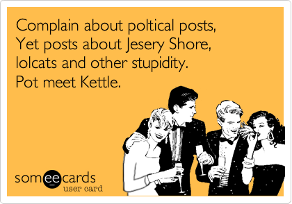 Complain about poltical posts,
Yet posts about Jesery Shore, lolcats and other stupidity.
Pot meet Kettle.