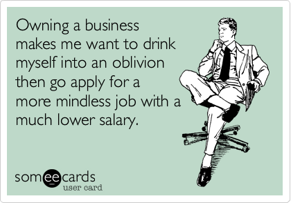 Owning a business
makes me want to drink
myself into an oblivion
then go apply for a
more mindless job with a
much lower salary.