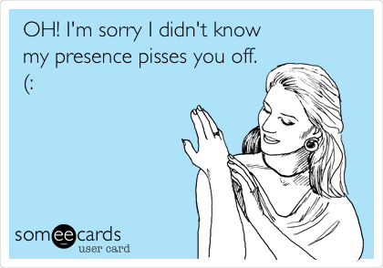 OH! I'm sorry I didn't know
my presence pisses you off.
(: