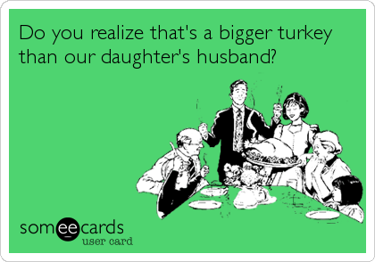 Do you realize that's a bigger turkey
than our daughter's husband?