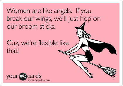 Women are like angels.  If you break our wings, we'll just hop on
our broom sticks.  

Cuz, we're flexible like
that!