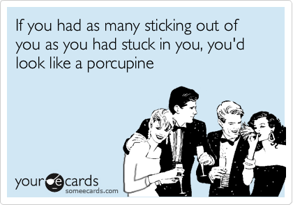 If you had as many sticking out of you as you had stuck in you, you'd look like a porcupine