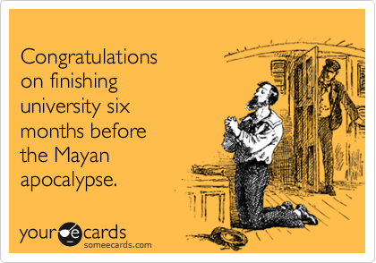 
Congratulations 
on finishing 
university six 
months before
the Mayan
apocalypse.