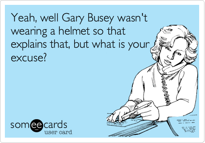 Yeah%2C well Gary Busey wasn't
wearing a helmet so that
explains that%2C but what is your
excuse%3F 