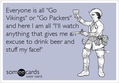 Everyone is all "Go
Vikings" or "Go Packers"
and here I am all "I'll watch
anything that gives me an
excuse to drink beer and
stuff my face!"