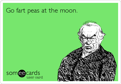 Go fart peas at the moon.