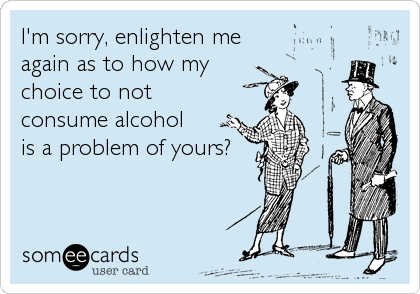 I'm sorry, enlighten me 
again as to how my
choice to not
consume alcohol 
is a problem of yours?