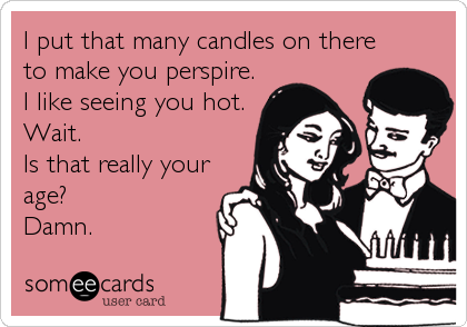 I put that many candles on there
to make you perspire.
I like seeing you hot. 
Wait.
Is that really your
age? 
Damn.