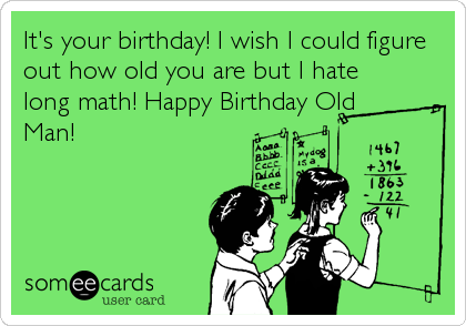 It's your birthday! I wish I could figure
out how old you are but I hate
long math! Happy Birthday Old
Man!