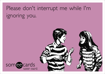 Please don't interrupt me while I'm
ignoring you.