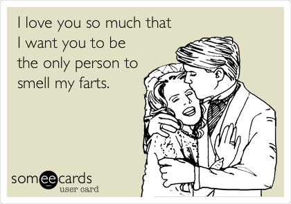 I love you so much that
I want you to be
the only person to
smell my farts.