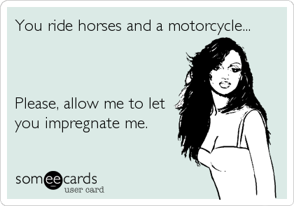 You ride horses and a motorcycle...



Please, allow me to let
you impregnate me.