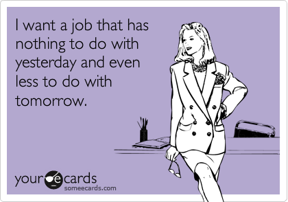 I want a job that has
nothing to do with
yesterday and even
less to do with
tomorrow. 