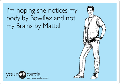 I'm hoping she notices my 
body by Bowflex and not
my Brains by Mattel
