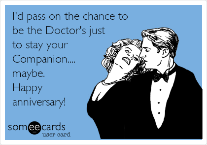 I'd pass on the chance to
be the Doctor's just
to stay your
Companion....
maybe.
Happy
anniversary!