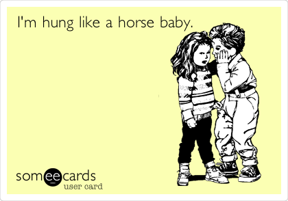 I'm hung like a horse baby.