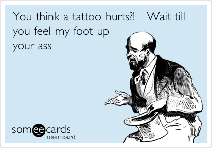 You think a tattoo hurts?!   Wait till
you feel my foot up
your ass 