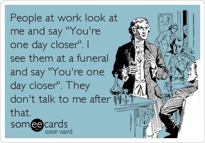 People at work look at
me and say "You're
one day closer". I
see them at a funeral
and say "You're one
day closer". They
don't talk to me after
that.