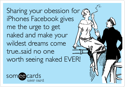 Sharing your obession for
iPhones on your FB status 
makes me want to get
naked and make your
wildest dreams come
true, said no one
worth seeing naked EVER!