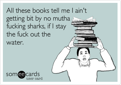All these books tell me I ain't getting bit by no mutha
fucking sharks, if I stay                 the fuck out the
water.
