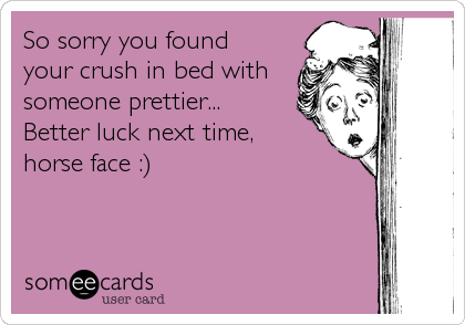 So sorry you found
your crush in bed with
someone prettier...
Better luck next time, 
horse face :)