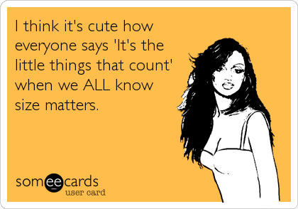 I think it's cute how
everyone says 'It's the
little things that count'
when we ALL know
size matters.