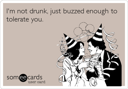 I'm not drunk, just buzzed enough to
tolerate you.