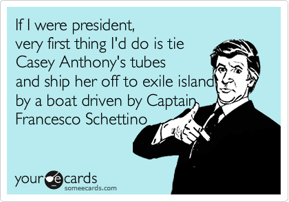 If I were president,  
very first thing I'd do is tie
Casey Anthony's tubes 
and ship her off to exile island 
by a boat driven by Captain
Francesco Schettino 