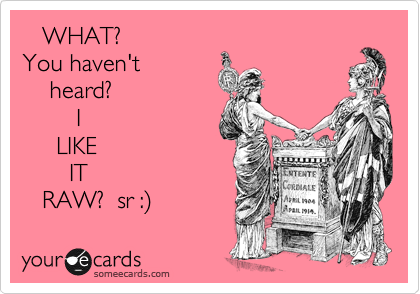    WHAT? 
You haven't
    heard?
        I
     LIKE
       IT
   RAW?  sr :) 