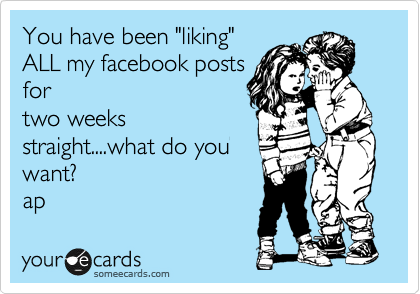 You have been "liking"
ALL my facebook posts
for
two weeks
straight....what do you
want?