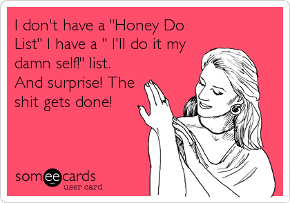I don't have a "Honey Do
List" I have a " I'll do it my
damn self!" list.
And surprise! The
shit gets done!