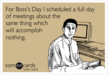 For Boss's Day I scheduled a full day of meetings about the
same thing which
will accomplish
nothing.